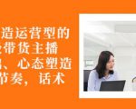 从0-1打造运营型的带货主播：主播基础、心态塑造，能力培养到直播节奏，话术进行全面讲-网赚资源网