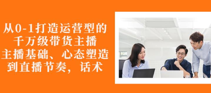 从0-1打造运营型的带货主播：主播基础、心态塑造，能力培养到直播节奏，话术进行全面讲 - 网赚资源网-网赚资源网