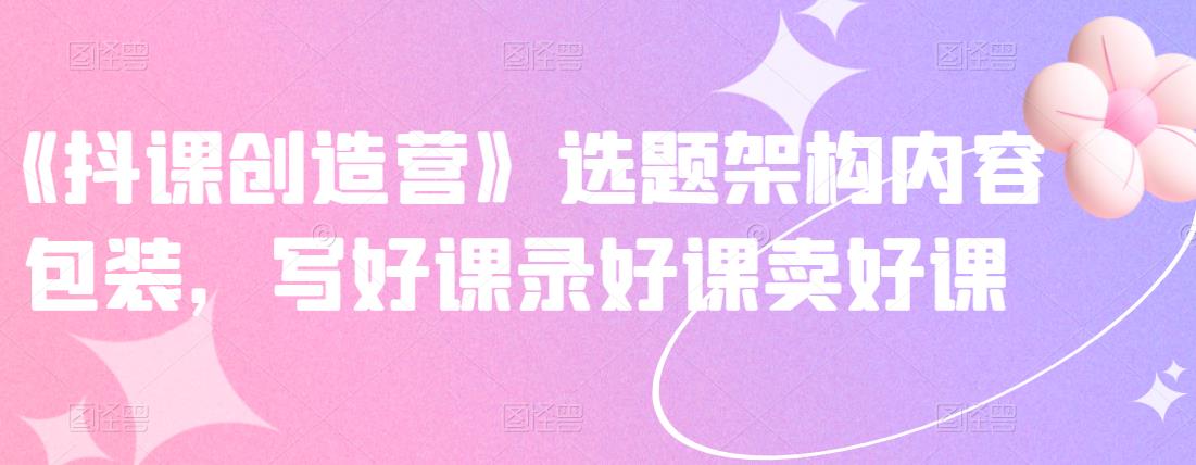 《抖课创造营》选题架构内容包装，写好课录好课卖好课 - 网赚资源网-网赚资源网