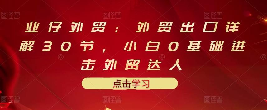 业仔外贸：外贸出口详解30节，小白0基础进击外贸达人 价值666元 - 网赚资源网-网赚资源网