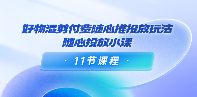 好物混剪付费随心推投放玩法，随心投放小课（11节课程） - 网赚资源网-网赚资源网