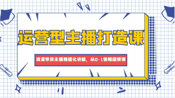 运营型主播打造课，资深带货主播精细化讲解，从0-1保姆级授课 - 网赚资源网-网赚资源网