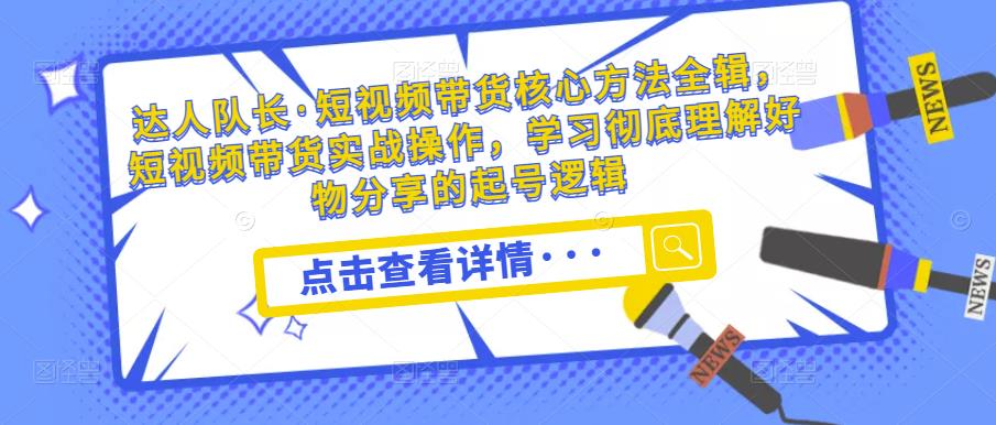 达人队长·短视频带货核心方法全辑，短视频带货实战操作，学习彻底理解好物分享的起号逻辑 - 网赚资源网-网赚资源网