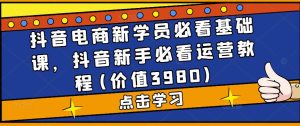 抖音电商新学员必看基础课,抖音新手必看运营教程(价值3980)-网赚资源网