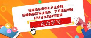 短视频带货核心方法全辑,短视频带货实战操作,学习彻底理解好物分享的起号逻辑-网赚资源网