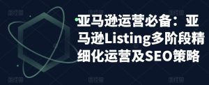 亚马逊运营必备:亚马逊Listing多阶段精细化运营及SEO策略-网赚资源网