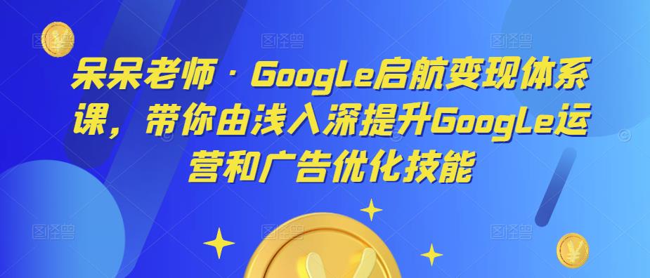 呆呆老师·Google启航变现体系课，带你由浅入深提升Google运营和广告优化技能 - 网赚资源网-网赚资源网