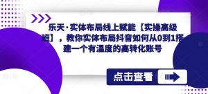 乐天·实体布局线上赋能【实操高级班】,教你实体布局抖音如何从0到1搭建一个有温度的高转化账号-网赚资源网