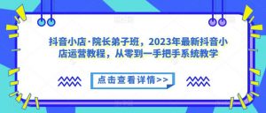抖音小店·院长弟子班,2023年最新抖音小店运营教程,从零到一手把手系统教学-网赚资源网