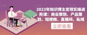 2023年知识博主变现实操进阶课：商业策划、产品策划、短视频、直播间、私域-网赚资源网