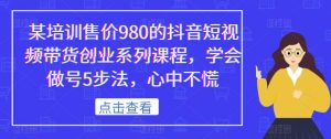 某培训售价980的抖音短视频带货创业系列课程,学会做号5步法,心中不慌-网赚资源网