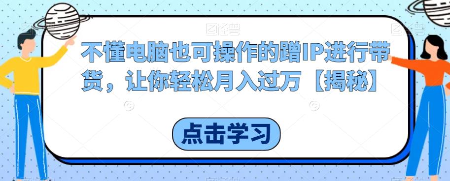 不懂电脑也可操作的蹭IP进行带货，让你轻松月入过万【揭秘】-网赚资源网