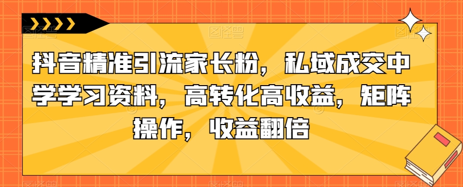抖音精准引流家长粉，私域成交中学学习资料，高转化高收益，矩阵操作，收益翻倍【揭秘】 - 网赚资源网-网赚资源网