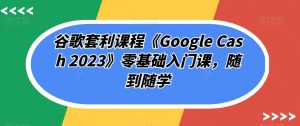 谷歌套利课程《Google Cash 2023》零基础入门课，随到随学-网赚资源网