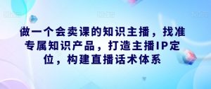 做一个会卖课的知识主播,找准专属知识产品,打造主播IP定位,构建直播话术体系-网赚资源网