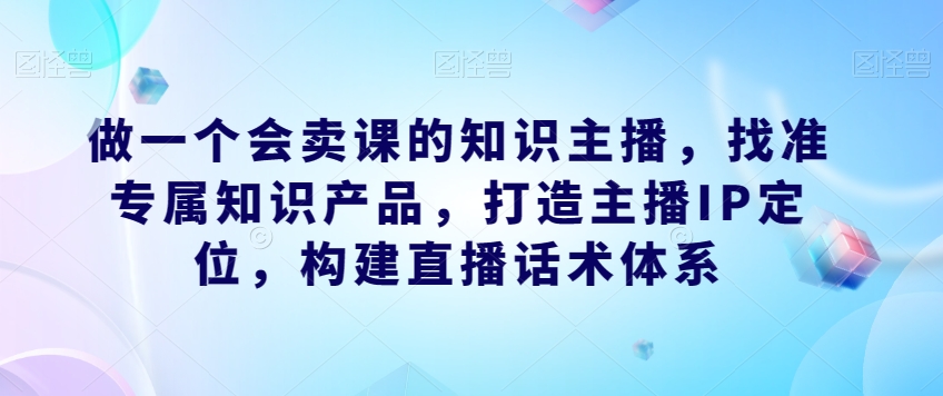 做一个会卖课的知识主播，找准专属知识产品，打造主播IP定位，构建直播话术体系 - 网赚资源网-网赚资源网