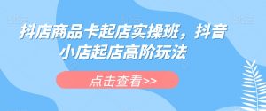 抖店商品卡起店实操班,抖音小店起店高阶玩法-网赚资源网