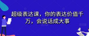 超级表达课，你的表达价值千万，会说话成大事-网赚资源网
