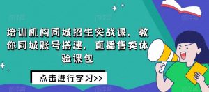 培训机构同城招生实战课，教你同城账号搭建，直播售卖体验课包-网赚资源网