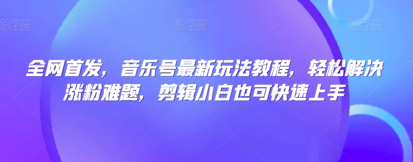 全网首发，音乐号最新玩法教程，轻松解决涨粉难题，剪辑小白也可快速上手 - 网赚资源网-网赚资源网