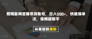 剪辑新闻官媒带货账号，日入500+，快速爆单法，保姆级教学【揭秘】-网赚资源网