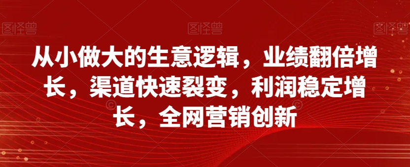 从小做大的生意逻辑，业绩翻倍增长，渠道快速裂变，利润稳定增长，全网营销创新 - 网赚资源网-网赚资源网