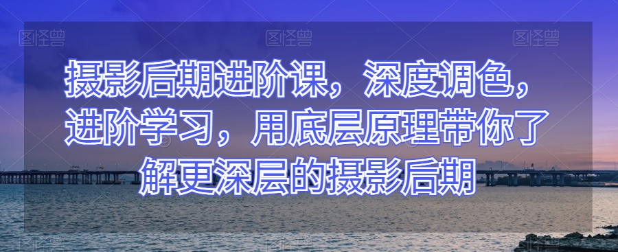 摄影后期进阶课，深度调色，进阶学习，用底层原理带你了解更深层的摄影后期-网赚资源网