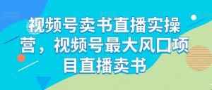 视频号卖书直播实操营,视频号最大风囗项目直播卖书-网赚资源网