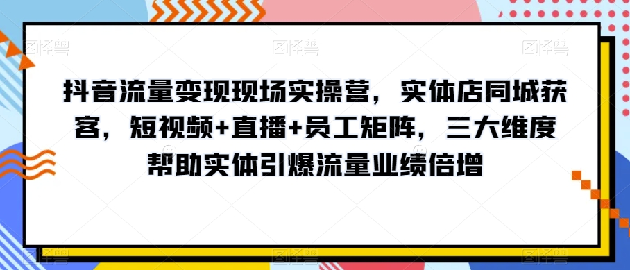 抖音流量变现现场实操营，实体店同城获客，短视频+直播+员工矩阵，三大维度帮助实体引爆流量业绩倍增 - 网赚资源网-网赚资源网