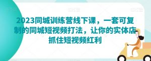 2023同城训练营线下课,一套可复制的同城短视频打法,让你的实体店抓住短视频红利-网赚资源网