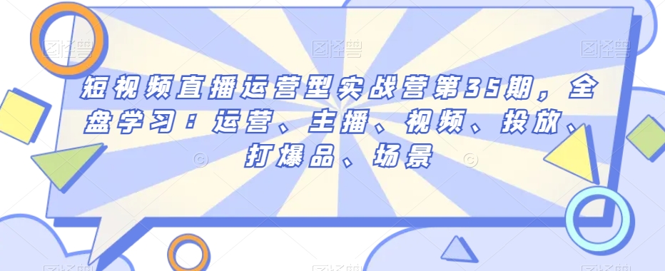 短视频直播运营型实战营第35期，全盘学习：运营、主播、视频、投放、打爆品、场景 - 网赚资源网-网赚资源网
