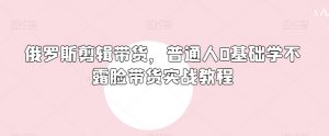 俄罗斯产品剪辑带货,普通人0基础学不露脸带货实战教程-网赚资源网