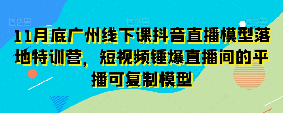 11月底广州线下课抖音直播模型落地特训营，短视频锤爆直播间的平播可复制模型 - 网赚资源网-网赚资源网