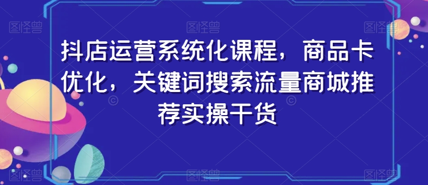 抖店运营系统化课程，商品卡优化，关键词搜索流量商城推荐实操干货 - 网赚资源网-网赚资源网