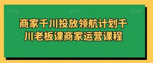 商家千川投放领航计划千川老板课商家运营课程-网赚资源网