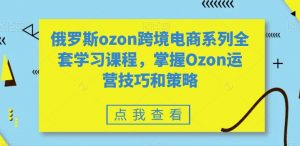 俄罗斯ozon跨境电商系列全套学习课程，掌握Ozon运营技巧和策略-网赚资源网