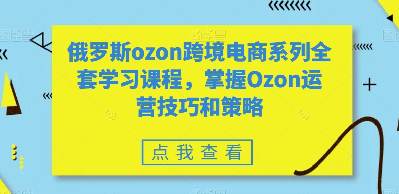 俄罗斯ozon跨境电商系列全套学习课程，掌握Ozon运营技巧和策略-网赚资源网