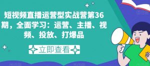 短视频直播运营型实战营第36期，全面学习：运营、主播、视频、投放、打爆品-网赚资源网