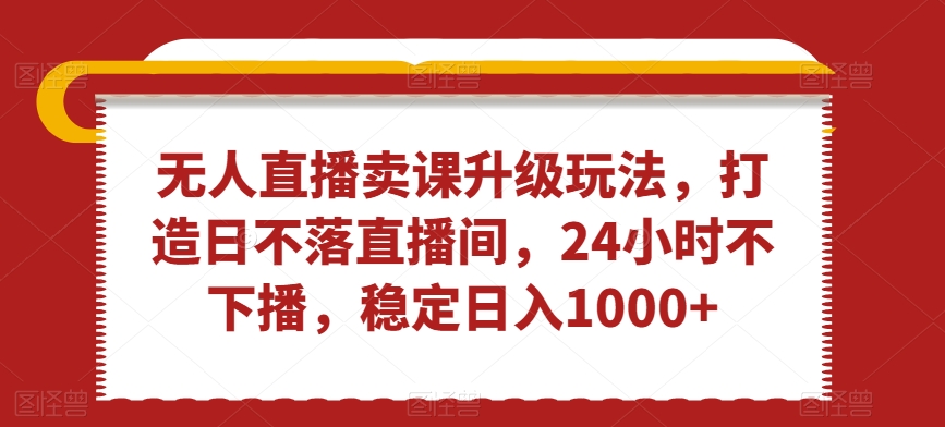 无人直播卖课升级玩法，打造日不落直播间，24小时不下播，稳定日入1000+【揭秘】-网赚资源网