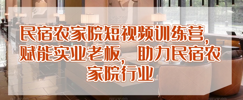 民宿农家院短视频训练营，赋能实业老板，助力民宿农家院行业 - 网赚资源网-网赚资源网