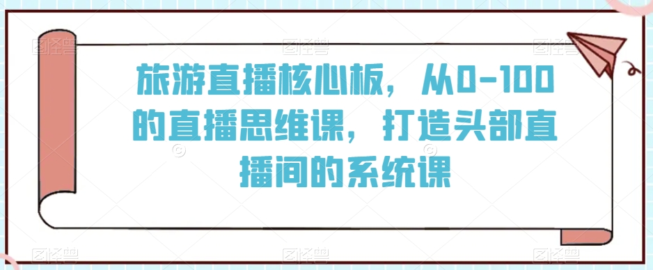旅游直播核心板，从0-100的直播思维课，打造头部直播间的系统课 - 网赚资源网-网赚资源网