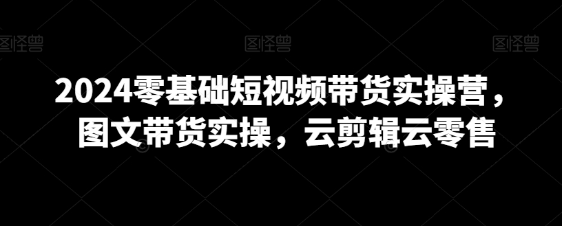 2024零基础短视频带货实操营，图文带货实操，云剪辑云零售 - 网赚资源网-网赚资源网