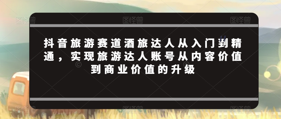 抖音旅游赛道酒旅达人从入门到精通，实现旅游达人账号从内容价值到商业价值的升级 - 网赚资源网-网赚资源网