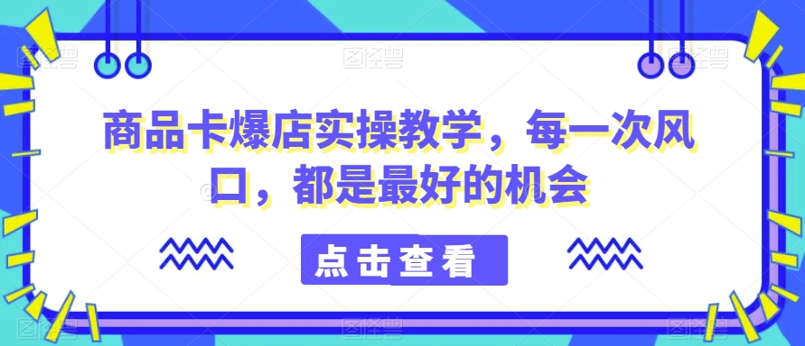 商品卡爆店实操教学，每一次风口，都是最好的机会 - 网赚资源网-网赚资源网