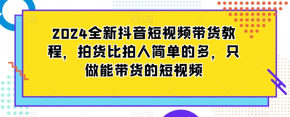 2024全新抖音短视频带货教程，拍货比拍人简单的多，只做能带货的短视频 - 网赚资源网-网赚资源网