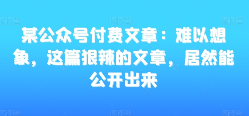 某公众号付费文章：难以想象，这篇狠辣的文章，居然能公开出来 - 网赚资源网-网赚资源网