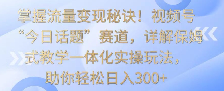 掌握流量变现秘诀！视频号“今日话题”赛道，详解保姆式教学一体化实操玩法，助你轻松日入300+【揭秘】 - 网赚资源网-网赚资源网