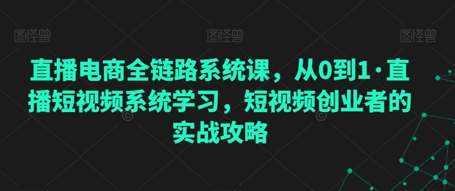 直播电商全链路系统课，从0到1·直播短视频系统学习，短视频创业者的实战攻略 - 网赚资源网-网赚资源网
