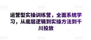 运营型实操训练营，全面系统学习，从底层逻辑到实操方法到千川投放-网赚资源网