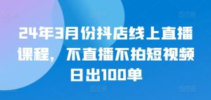 24年3月份抖店线上直播课程,不直播不拍短视频日出100单-网赚资源网